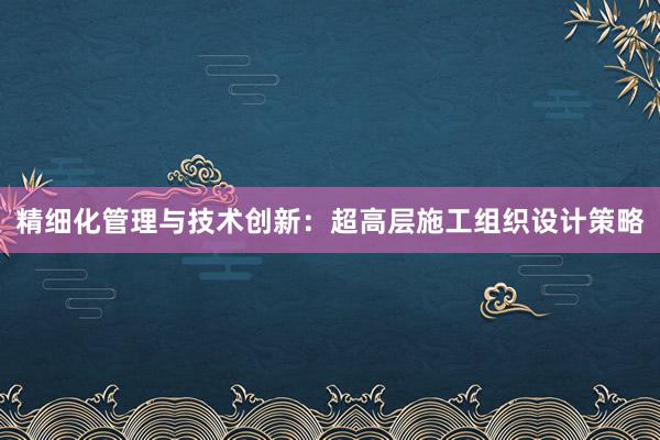 精细化管理与技术创新：超高层施工组织设计策略